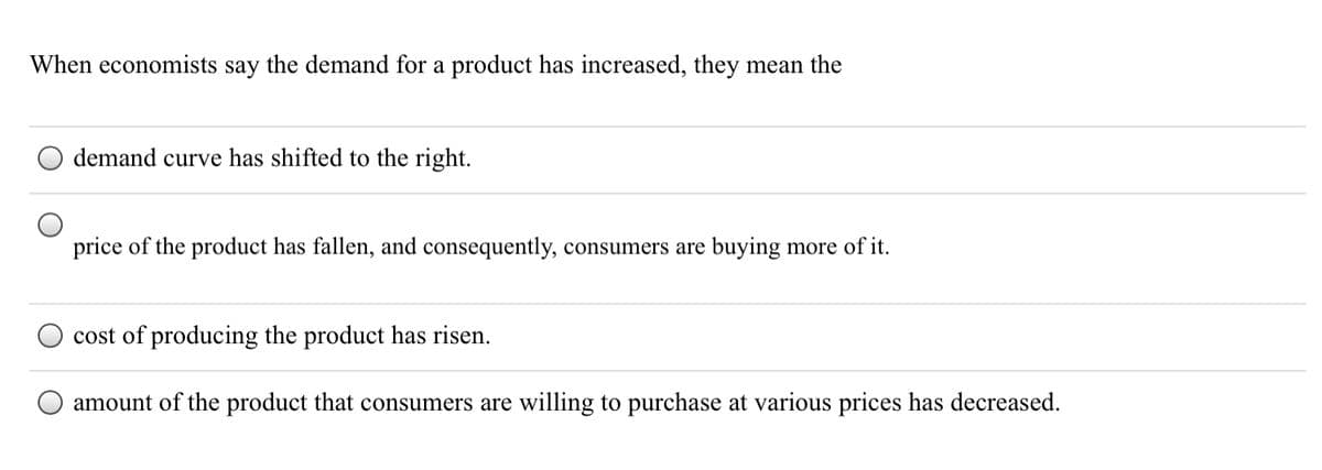 When economists say the demand for a product has increased, they mean the
demand curve has shifted to the right.
price of the product has fallen, and consequently, consumers are buying more of it.
cost of producing the product has risen.
amount of the product that consumers are willing to purchase at various prices has decreased.
