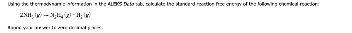 Using the thermodynamic information in the ALEKS Data tab, calculate the standard reaction free energy of the following chemical reaction:
2NH3 (g) → N₂H4 (g) + H₂(g)
Round your answer to zero decimal places.