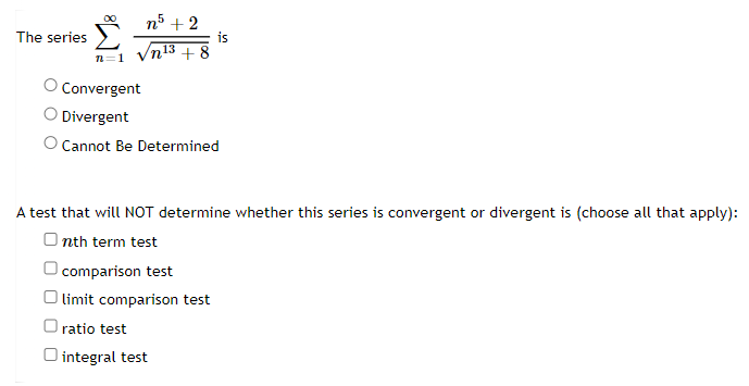 The series
n +8
/n² + 10
is
Convergent
Divergent
O Cannot Be Determined
A test that will NOT determine whether this series is convergent or divergent is (choose all that apply):
O integral test
Olimit comparison test
Onth term test
ratio test
O comparison test