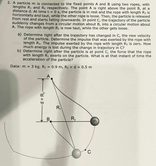 2. A particle m is connected to the fixed points A and B using two ropes, with
lengths R1 and R2 respectively. The point A is right above the point B, at a
distance d. At time t = 0 s, the particle is in rest and the rope with length R2 is
horizontally and taut, while the other rope is loose. Then, the particle is released
from rest and starts falling downwards. In point C, the trajectory of the particle
suddenly changes from a circular motion about B, into a circular motion about
A. The rope with length R1 is now taut, while the other gets loose.
a) Determine right after the trajectory has changed in C, the new velocity
of the particle. Determine the impulse that was exerted by the rope with
length R1. The impulse exerted by the rope with length R2 is zero. How
much energy is lost during the change in trajectory in C?
b) Determine right after the particle is at point C, the force that the rope
with length R, exerts on the particle. What is at that instant of time the
acceleration of the particle?
Data: m = 3 kg, R1 = 0.9 m, R2 = d = 0.5 m
%3D
A
R,
B
-d = R2
