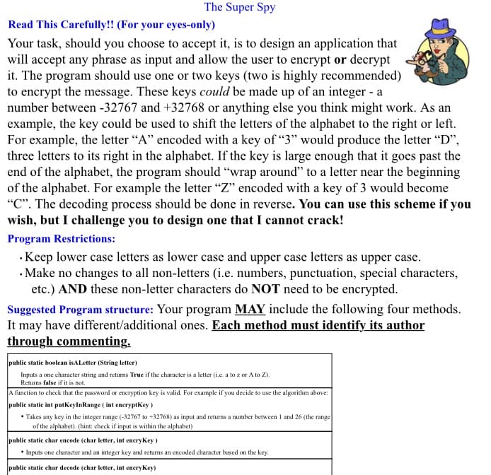 The Super Spy
Read This Carefully!! (For your eyes-only)
Your task, should you choose to accept it, is to design an application that
will accept any phrase as input and allow the user to encrypt or decrypt
it. The program should use one or two keys (two is highly recommended)
to encrypt the message. These keys could be made up of an integer - a
number between -32767 and +32768 or anything else you think might work. As an
example, the key could be used to shift the letters of the alphabet to the right or left.
For example, the letter “A" encoded with a key of "3" would produce the letter "D",
three letters to its right in the alphabet. If the key is large enough that it goes past the
end of the alphabet, the program should "wrap around" to a letter near the beginning
of the alphabet. For example the letter “Z" encoded with a key of 3 would become
"C". The decoding process should be done in reverse. You can use this scheme if you
wish, but I challenge you to design one that I cannot crack!
Program Restrictions:
· Keep lower case letters as lower case and upper case letters as upper case.
· Make no changes to all non-letters (i.e. numbers, punctuation, special characters,
etc.) AND these non-letter characters do NOT need to be encrypted.
Suggested Program structure: Your program MAY include the following four methods.
It may have different/additional ones. Each method must identify its author
through commenting.
public static boolean isALetter (String letter)
Inputs a one character string and returns True if the character is a letter (i.e. a to z or A to Z).
Returns false if it is not.
A function to check that the password or encryption key is valid. For example if you decide to use the algorithm above:
public static int putkeylnRange ( int encryptkey )
• Takes any key in the integer range (-32767 to +32768) as input and returns a number between 1 and 26 (the range
of the alphabet). (hint: check if input is within the alphabet)
public static char encode (char letter, int eneryKey )
• Inputs one character and an integer key and returns an encoded character based on the key.
public static char decode (char letter, int encrykey)
