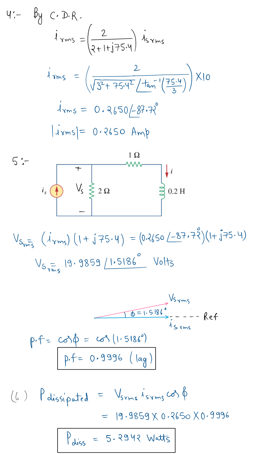 4:- By C. D-R -
2
lyms =
As Yms
2+Itj75-4,
i yms =
drms = 0.2650-87-7R
Tirms|= 0•2650 Amp
1Ω
5:-
i
Vs
2Ω
0.2 H
(iyms) (I+ j75.4) = (0-2650/-87.72)(1+ j75.4)
Vs 19.9859 /I-5186 Volts
Yms
Vs yms
6 = 1. 5 186°
Ref
ds rms
p.f= cor0 = co3(1.5186")
p.f= 0.9996 (lag)
(6) Palisipated
= 19.9859 X0-2650 X0.9996
Podiss
5. २9५२ Waus
