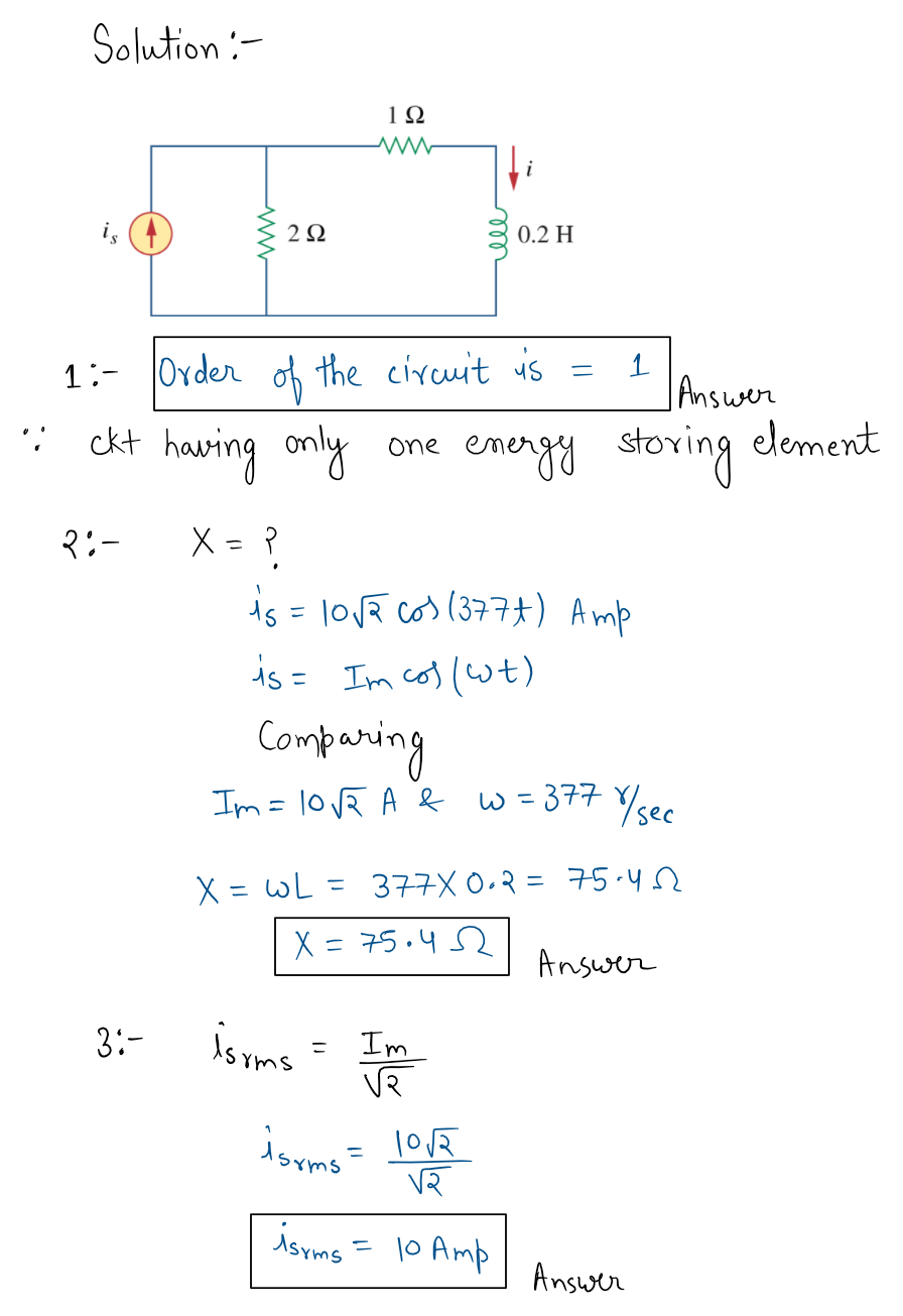 Solution:-
1Ω
i
is (4
2Ω
0.2 H
1:- Order of the circuit is
1
Answer
element
ckt
having
only
one emengy
stoving
3:-
X = ?
%3D
is = losa cos (377t) Amp
is = Im cos (wt)
Companing
Im= 10VR A b w =377 Y/ke
X = WL = 377X 0.2 = 75.4
%3D
%3D
X = 75.4 2
Answer
is yms
VR
3:-
Im
Asyms
|0 Amp
Answer
ww
