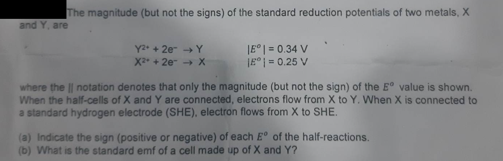 The magnitude (but not the signs) of the standard reduction potentials of two metals, X
and Y, are
Y2+ + 2e → Y
X2+ + 2e → X
|Eº | = 0.34 V
E° = 0.25 V
where the || notation denotes that only the magnitude (but not the sign) of the Eº value is shown.
When the half-cells of X and Y are connected, electrons flow from X to Y. When X is connected to
a standard hydrogen electrode (SHE), electron flows from X to SHE.
(a) Indicate the sign (positive or negative) of each Eº of the half-reactions.
(b) What is the standard emf of a cell made up of X and Y?