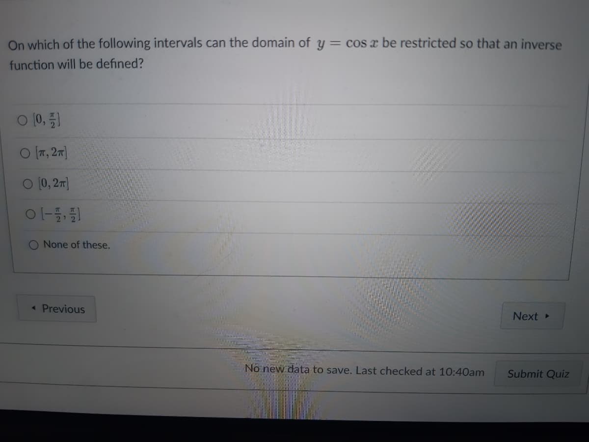 On which of the following intervals can the domain of y = cos a be restricted so that an inverse
function will be defined?
0 [0,1
O [T, 2π]
O [0, 2π]
01-11
O None of these.
< Previous
No new data to save. Last checked at 10:40am
Next ▸
Submit Quiz
