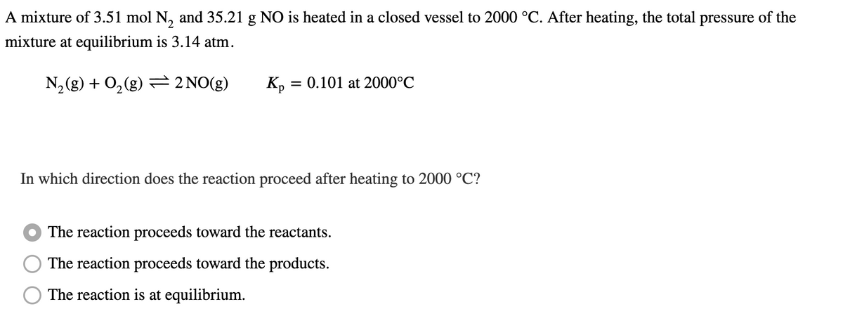 A mixture of 3.51 mol N₂ and 35.21 g NO is heated in a closed vessel to 2000 °C. After heating, the total pressure of the
mixture at equilibrium is 3.14 atm.
N₂(g) + O₂(g) = 2 NO(g)
Kp = 0.101 at 2000°C
In which direction does the reaction proceed after heating to 2000 °C?
The reaction proceeds toward the reactants.
The reaction proceeds toward the products.
The reaction is at equilibrium.