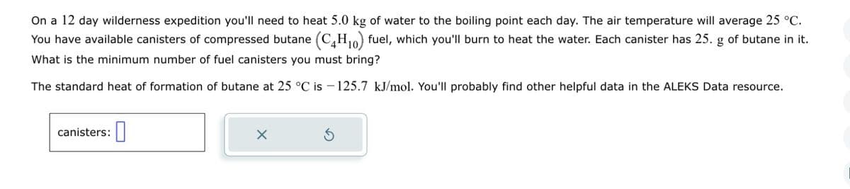 On a 12 day wilderness expedition you'll need to heat 5.0 kg of water to the boiling point each day. The air temperature will average 25 °C.
You have available canisters of compressed butane (C4H₁0) fuel, which you'll burn to heat the water. Each canister has 25. g of butane in it.
What is the minimum number of fuel canisters you must bring?
The standard heat of formation of butane at 25 °C is 125.7 kJ/mol. You'll probably find other helpful data in the ALEKS Data resource.
canisters:
X