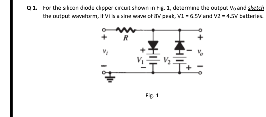 Q 1. For the silicon diode clipper circuit shown in Fig. 1, determine the output Vo and sketch
the output waveform, if Vi is a sine wave of 8V peak, V1 = 6.5V and V2 = 4.5V batteries.
+
R
Vi
V2
Fig. 1
