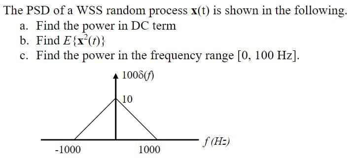 The PSD of a WSS random process x(t) is shown in the following.
a. Find the power in DC term
b. Find E{x²(t)}
c. Find the power in the frequency range [0, 100 Hz].
1008(f)
-1000
10
1000
f (Hz)