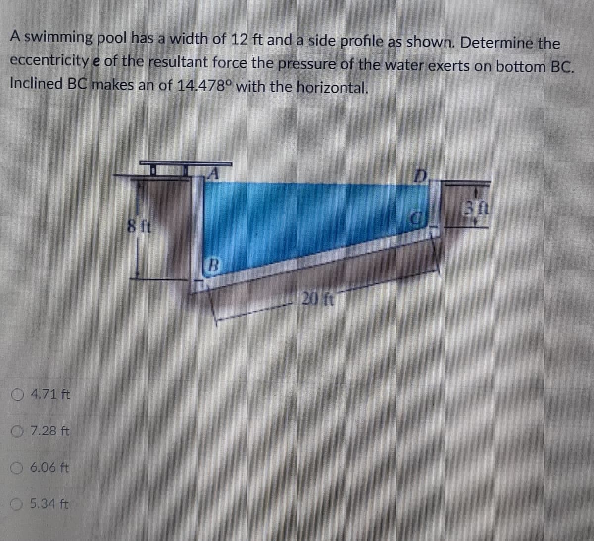 A swimming pool has a width of 12 ft and a side profile as shown. Determine the
eccentricity e of the resultant force the pressure of the water exerts on bottom BC.
Inclined BC makes an of 14.478° with the horizontal.
D,
3 ft
8 ft
B
20 ft
O 4.71 ft
O 7.28 ft
O 6.06 ft
O 5.34 ft
