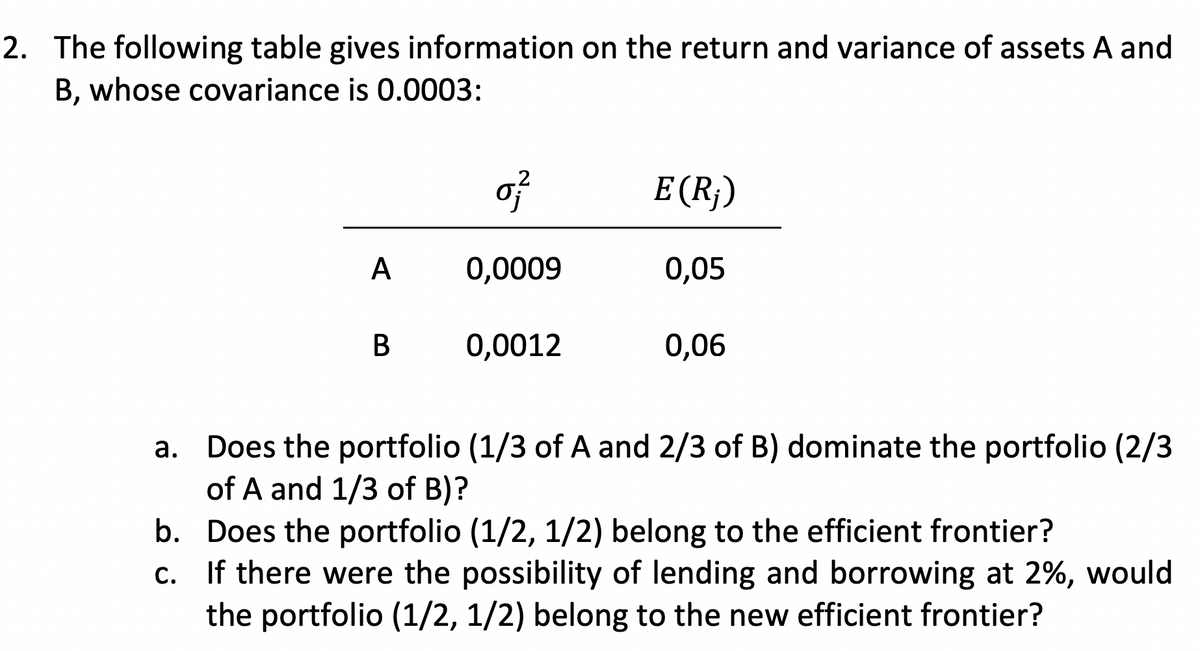 2. The following table gives information on the return and variance of assets A and
B, whose covariance is 0.0003:
A
B
0}
0,0009
0,0012
E (R₂)
0,05
0,06
a.
Does the portfolio (1/3 of A and 2/3 of B) dominate the portfolio (2/3
of A and 1/3 of B)?
b. Does the portfolio (1/2, 1/2) belong to the efficient frontier?
c.
If there were the possibility of lending and borrowing at 2%, would
the portfolio (1/2, 1/2) belong to the new efficient frontier?