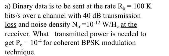 a) Binary data is to be sent at the rate R, = 100 K
bits/s over a channel with 40 dB transmission
loss and noise density N. =10-12 W/H, at the
receiver. What transmitted power is needed to
get P. = 104 for coherent BPSK modulation
technique.
