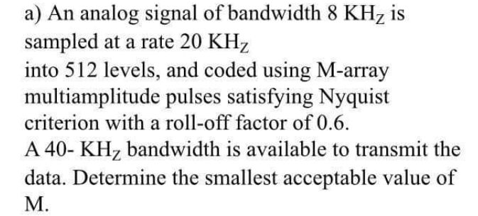 a) An analog signal of bandwidth 8 KH, is
sampled at a rate 20 KHz
into 512 levels, and coded using M-array
multiamplitude pulses satisfying Nyquist
criterion with a roll-off factor of 0.6.
A 40- KH, bandwidth is available to transmit the
data. Determine the smallest acceptable value of
M.
