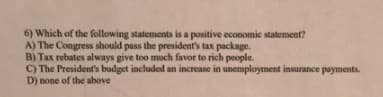 6) Which of the following statements is a positive economic statement?
A) The Congress should pass the president's tax package.
B) Tax rebates always give too much favor to rich people.
C) The President's budget included an increase in unemployment insurance payments.
D) none of the above
