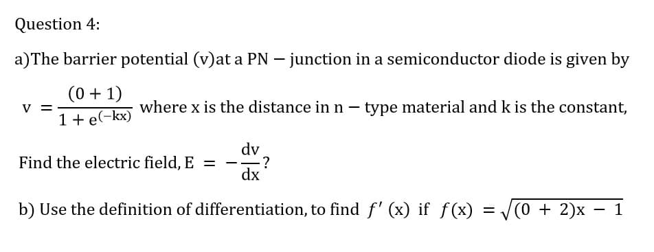 Question 4:
a)The barrier potential (v)at a PN – junction in a semiconductor diode is given by
(0 + 1)
1 + e(-kx)
V
where x is the distance in n – type material and k is the constant,
dv
?
dx
Find the electric field, E =
b) Use the definition of differentiation, to find f' (x) if f(x)
(0 + 2)x – 1
%3D
