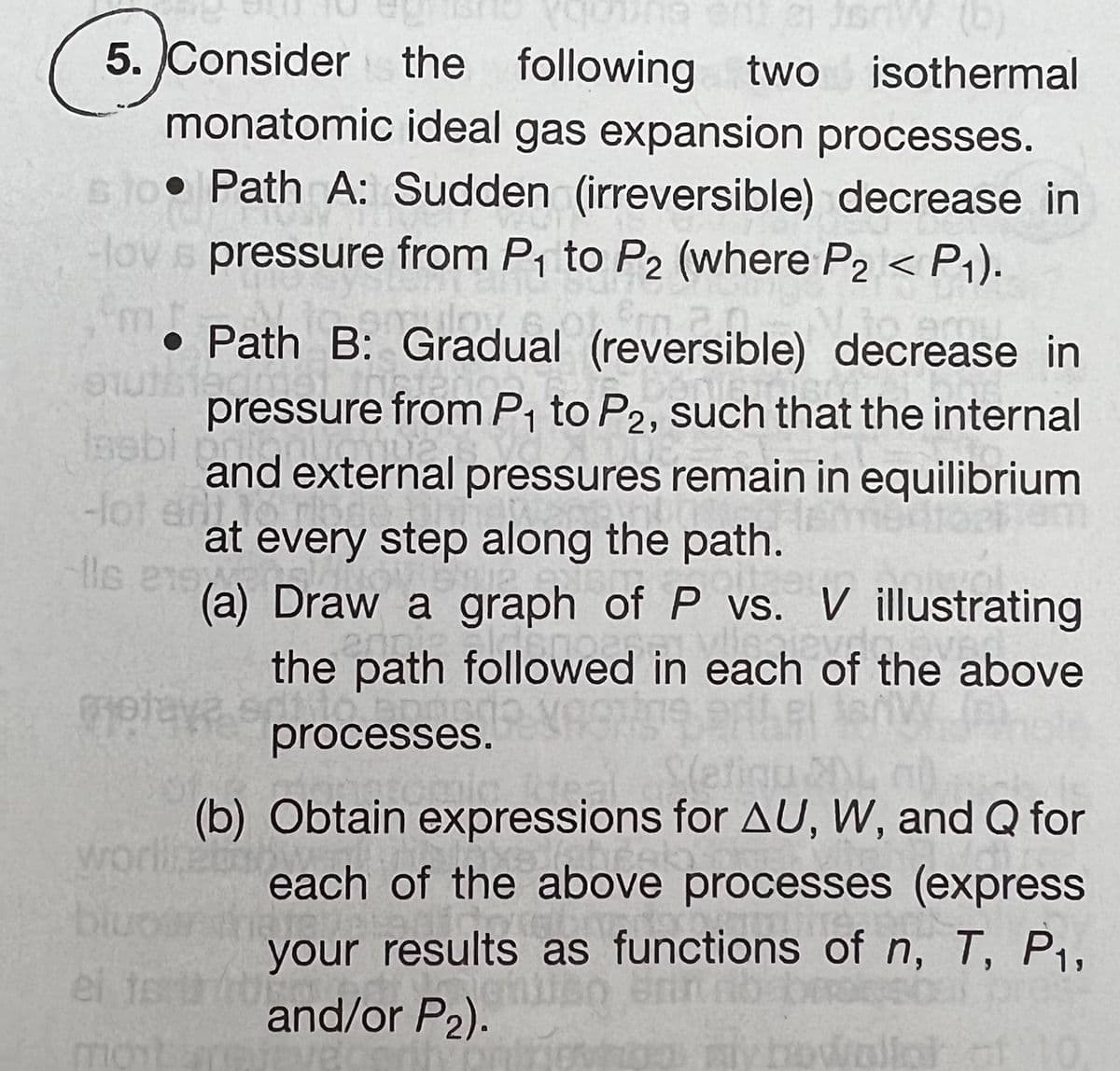 5. Consider the
monatomic ideal gas expansion processes.
510 Path A: Sudden (irreversible) decrease in
Hovs pressure from P₁ to P2 (where P2 < P₁).
Em 201
• Path B: Gradual (reversible) decrease in
outstaamat thaten
pressure from P₁ to P2, such that the internal
sebi pri
and external pressures remain in equilibrium
-lot gril.16
at every step along the path.
Ils ens VEN plas
(quing and e JSW (b)
following
following two isothermal
oitze
(a) Draw a graph of P vs. V illustrating
oth followed in the o
the path followed in each of the above
processes. VRC
moteves processes.
mptay
(b) Obtain expressions for AU, W, and Q for
worllebow
labral
each of the above processes (express
biuos later
your results as functions of n, T, P₁,
and/or P₂).
Brinnos
el to the
montare