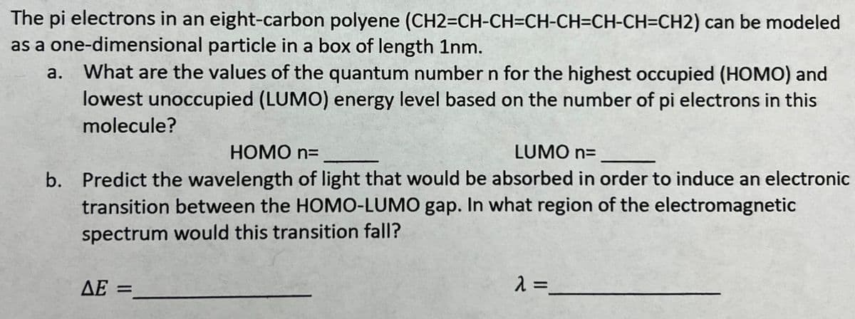 The pi electrons in an eight-carbon polyene (CH2=CH-CH=CH-CH=CH-CH=CH2) can be modeled
as a one-dimensional particle in a box of length 1nm.
a.
What are the values of the quantum number n for the highest occupied (HOMO) and
lowest unoccupied (LUMO) energy level based on the number of pi electrons in this
molecule?
HOMO n=
LUMO n=
b. Predict the wavelength of light that would be absorbed in order to induce an electronic
transition between the HOMO-LUMO gap. In what region of the electromagnetic
spectrum would this transition fall?
ΔΕ =
λ =