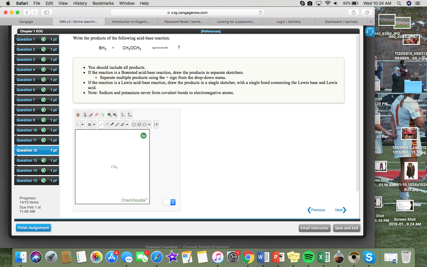 Safari File Edit View History Bookmarks Window Help
e e
-)
82% 11,
Wed 10:24 AM
a
cvg.cengagenow.com
Cengage
OWLv2 | Online teachin...
Introduction to Organic...
Password Reset | bartle...
Looking for a password...
Login | bartleby
Dashboard I bartleby
Chapter 1 EOC
Question 1 1 pt
Question 2 1 pt
Question 31 pt
Question 41 pt
Question 51 pt
Question 6 1 pt
Question 71 pt
Question 8 1 pt
Question 91 pt
Question 101pt
Question 11 1pt
Question 12
Question 13 1pt
Question 14 1pt
Question 15 1pt
MG 6380. JPG
IMG 30
Write the products of the following acid-base reaction.
внз + CH3OCH3
11200615 486312
094869..54 n.jpg
You should include all products
If the reaction is a Brønsted acid-base reaction, draw the products in separate sketchers
If the reaction is a Lewis acid-base reaction, draw the products in a single sketcher, with a single bond connecting the Lewis base and Lewis
Separate multiple products using the + sign from the drop-down menu.
o
acid.
Note: Sodium and potassium never form covalent bonds to electronegative atoms.
hot
IC
9 PM
C P
10599563 486312
315357.. .39 n.jpg
CH4
0
...01.16 AMB31-10 1024x1024
Progress
14/15 items
Due Feb 1 at
11:00 AM
ChemDoodle
Previous
Next
Shot
6.45 PM
Screen Shot
2019-01...9.24 AM
Finish Assignment
Email Instructor Save and Exit
