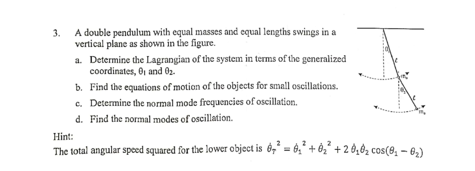 A double pendulum with equal masses and equal lengths swings in a
vertical plane as shown in the figure.
3.
a. Determine the Lagrangian of the system in terms of the generalized
coordinates, 01 and 02.
b. Find the equations of motion of the objects for small oscillations.
c. Determine the normal mode frequencies of oscillation.
d. Find the normal modes of oscillation.
Hint:
The total angular speed squared for the lower object is Ôg´ = 0,“ + Ôz´ + 2 Ò¿ O2 cos(8, – 6,)
