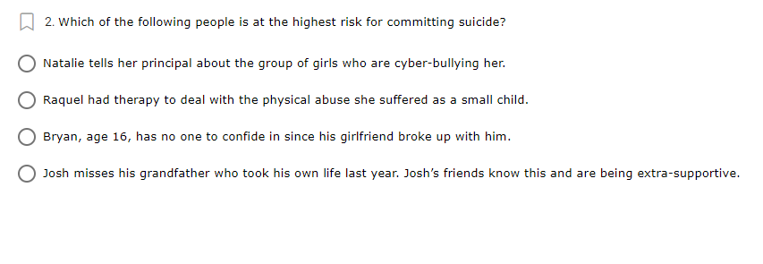 2. Which of the following people is at the highest risk for committing suicide?
Natalie tells her principal about the group of girls who are cyber-bullying her.
Raquel had therapy to deal with the physical abuse she suffered as a small child.
Bryan, age 16, has no one to confide in since his girlfriend broke up with him.
Josh misses his grandfather who took his own life last year. Josh's friends know this and are being extra-supportive.
