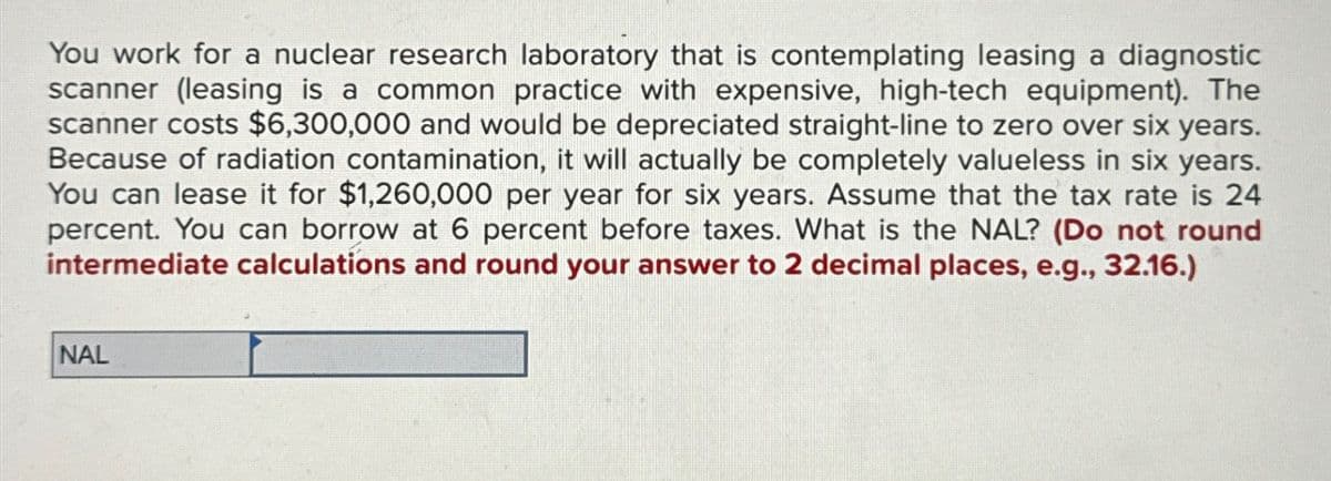 You work for a nuclear research laboratory that is contemplating leasing a diagnostic
scanner (leasing is a common practice with expensive, high-tech equipment). The
scanner costs $6,300,000 and would be depreciated straight-line to zero over six years.
Because of radiation contamination, it will actually be completely valueless in six years.
You can lease it for $1,260,000 per year for six years. Assume that the tax rate is 24
percent. You can borrow at 6 percent before taxes. What is the NAL? (Do not round
intermediate calculations and round your answer to 2 decimal places, e.g., 32.16.)
NAL