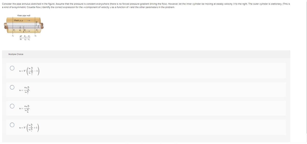 Consider the pipe annulus sketched in the figure. Assume that the pressure is constant everywhere (there is no forced pressure gradient driving the flow). However, let the Inner cylinder be moving at steady velocity V to the right. The outer cylinder is stationary. (This is
a kind of axisymmetric Couette flow.) Identify the correct expression for the x-component of velocity u as a function of r and the other parameters in the problem.
Outer pipe wall
Fluid: p.
R₁ R
OP P₂-P
dx
xy-x
Multiple Choice
я=V
(
u=
Vin
VIN
In
○…(
u=V
32
