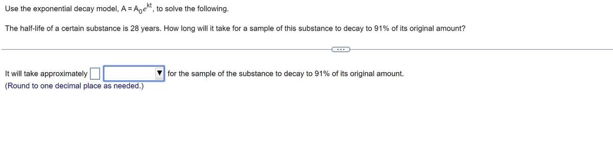 Use the exponential decay model, A = A ekt, to solve the following.
The half-life of a certain substance is 28 years. How long will it take for a sample of this substance to decay to 91% of its original amount?
It will take approximately
(Round to one decimal place as needed.)
for the sample of the substance to decay to 91% of its original amount.