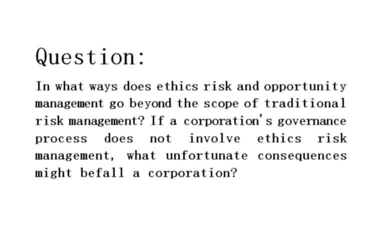 Question:
In what ways does ethics risk and opportunity
management go beyond the scope of traditional
risk management? If a corporation's governance
process does not involve ethics risk
management, what unfortunate consequences
might befall a corporation?