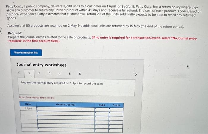 Patty Corp., a public company, delivers 3,200 units to a customer on 1 April for $80/unit. Patty Corp. has a return policy where they
allow any customer to return any unused product within 45 days and receive a full refund. The cost of each product is $64. Based on
historical experience Patty estimates that customer will return 2% of the units sold. Patty expects to be able to resell any returned
goods.
Assume that 50 products are returned on 2 May. No additional units are returned by 15 May (the end of the return period).
Required:
Prepare the journal entries related to the sale of products. (If no entry is required for a transaction/event, select "No journal entry
required" in the first account field.)
View transaction list
Journal entry worksheet
<
1
2
3
4
5
6
Prepare the journal entry required on 1 April to record the sale:
Note: Enter debits before credits.
Date
1 April
General Journal
Debit
Credit