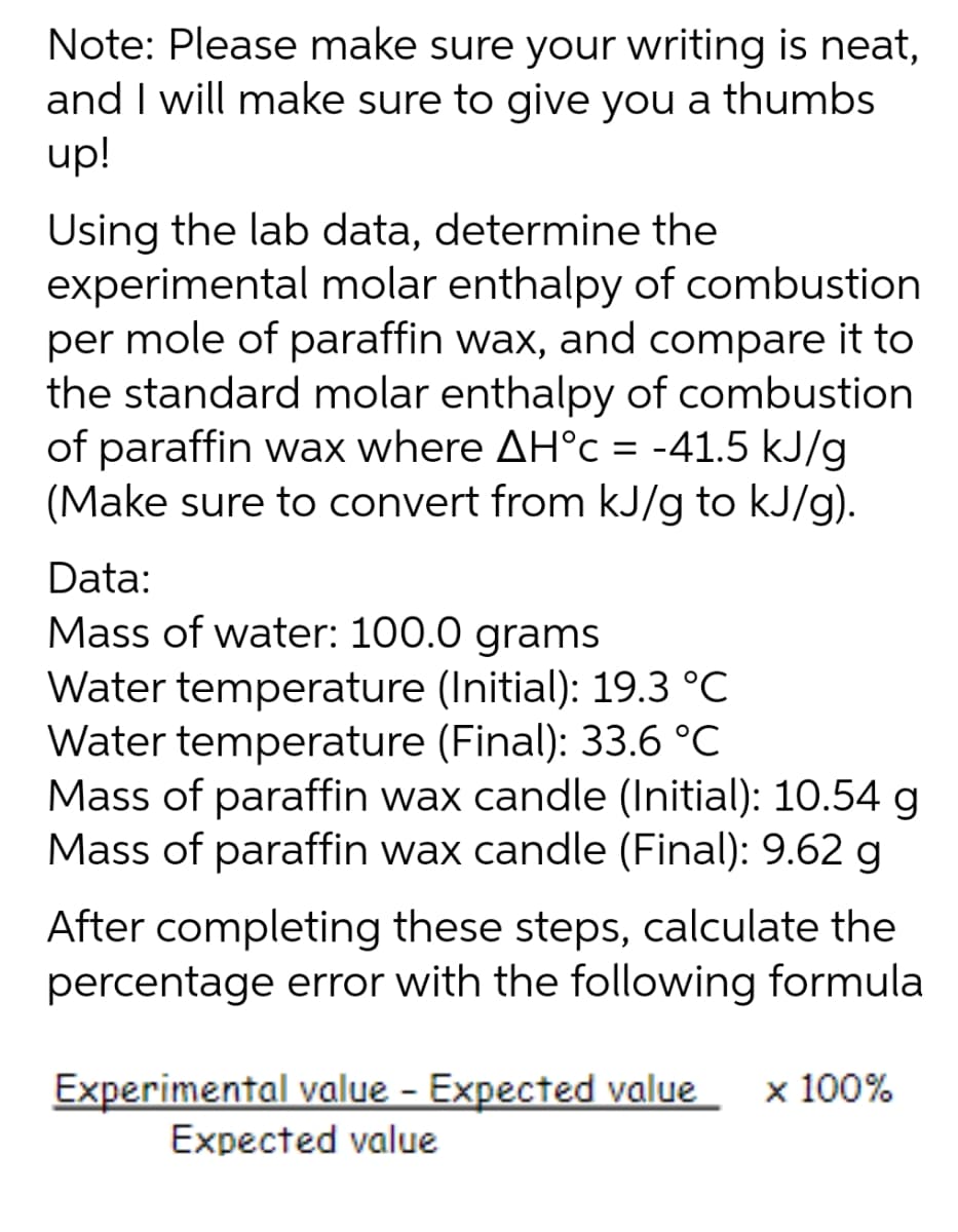 Note: Please make sure your writing is neat,
and I will make sure to give you a thumbs
up!
Using the lab data, determine the
experimental molar enthalpy of combustion
per mole of paraffin wax, and compare it to
the standard molar enthalpy of combustion
of paraffin wax where AH°c = -41.5 kJ/g
(Make sure to convert from kJ/g to kJ/g).
Data:
Mass of water: 100.0 grams
Water temperature (Initial): 19.3 °C
Water temperature (Final): 33.6 °C
Mass of paraffin wax candle (Initial): 10.54 g
Mass of paraffin wax candle (Final): 9.62 g
After completing these steps, calculate the
percentage error with the following formula
Experimental value - Expected value x 100%
Expected value