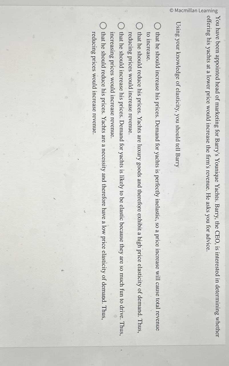 Macmillan Learning
You have been appointed head of marketing for Barry's Younique Yachts. Barry, the CEO, is interested in determining whether
offering his yachts at a lower price would increase the firm's revenue. He asks you for advice.
Using your knowledge of elasticity, you should tell Barry
that he should increase his prices. Demand for yachts is perfectly inelastic, so a price increase will cause total revenue
to increase.
that he should reduce his prices. Yachts are luxury goods and therefore exhibit a high price elasticity of demand. Thus,
reducing prices would increase revenue.
that he should increase his prices. Demand for yachts is likely to be elastic because they are so much fun to drive. Thus,
increasing prices would increase revenue.
that he should reduce his prices. Yachts are a necessity and therefore have a low price elasticity of demand. Thus,
reducing prices would increase revenue.