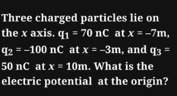 Three charged particles lie on
the x axis. q1 = 70 nC at x = -7m,
q2 = -100 nC at x = −3m, and q3 =
50 nC at x = 10m. What is the
electric potential at the origin?