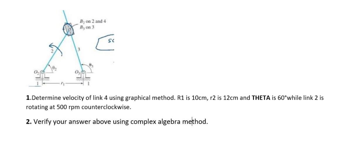 B₂ on 2 and 4
B, on 3
[sc
1.Determine velocity of link 4 using graphical method. R1 is 10cm, r2 is 12cm and THETA is 60°while link 2 is
rotating at 500 rpm counterclockwise.
2. Verify your answer above using complex algebra method.