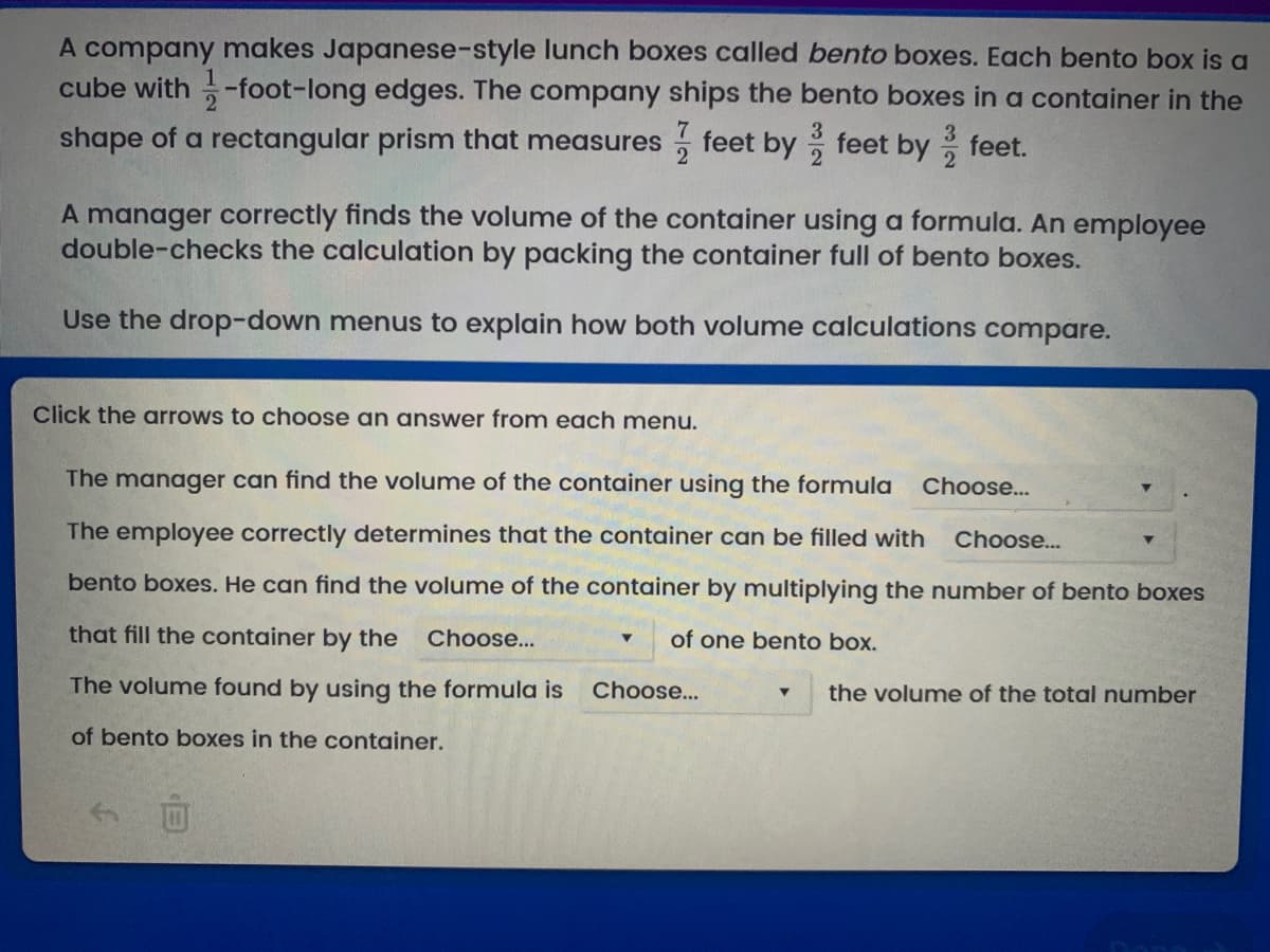 A company makes Japanese-style lunch boxes called bento boxes. Each bento box is a
cube with-foot-long edges. The company ships the bento boxes in a container in the
shape of a rectangular prism that measures feet by feet by feet.
A manager correctly finds the volume of the container using a formula. An employee
double-checks the calculation by packing the container full of bento boxes.
Use the drop-down menus to explain how both volume calculations compare.
Click the arrows to choose an answer from each menu.
The manager can find the volume of the container using the formula Choose...
The employee correctly determines that the container can be filled with Choose...
bento boxes. He can find the volume of the container by multiplying the number of bento boxes
that fill the container by the Choose...
of one bento box.
The volume found by using the formula is
of bento boxes in the container.
□
▼
Choose...
the volume of the total number