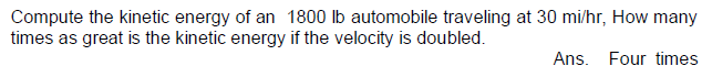 Compute the kinetic energy of an 1800 lb automobile traveling at 30 mi/hr, How many
times as great is the kinetic energy if the velocity is doubled.
Ans. Four times