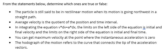 From the statements below, determine which ones are true or false:
• The particle is still said to be in rectilinear motion when its motion is going northwest in a
straight path.
•
Average velocity is the quotient of the position and time interval.
In integrating the equation v*dv=a*dx, the limits on the left side of the equation is initial and
final velocity and the limits on the right side of the equation is initial and final time.
You can get maximum velocity at the point where the instantaneous acceleration is zero
The hodograph of the motion refers to the curve that connects the tip of the acceleration
vectors.