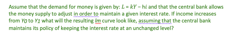 Assume that the demand for money is given by: L = kY -hi and that the central bank allows
the money supply to adjust in order to maintain a given interest rate. If income increases
from YO to Y1 what will the resulting Im curve look like, assuming that the central bank
maintains its policy of keeping the interest rate at an unchanged level?