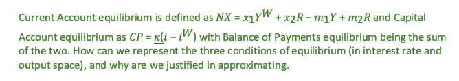 Current Account equilibrium is defined as NX = x₁YW + x2R - m₁Y+ m2R and Capital
Account equilibrium as CP = K(i - iW) with Balance of Payments equilibrium being the sum
of the two. How can we represent the three conditions of equilibrium (in interest rate and
output space), and why are we justified in approximating.