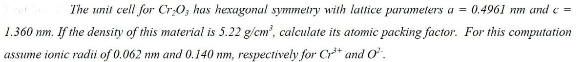 =
0.4961 nm and c =
The unit cell for Cr2O3 has hexagonal symmetry with lattice parameters a
1.360 nm. If the density of this material is 5.22 g/cm³, calculate its atomic packing factor. For this computation
assume ionic radii of 0.062 nm and 0.140 nm, respectively for Cr³+ and O²¯.