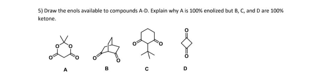 5) Draw the enols available to compounds A-D. Explain why A is 100% enolized but B, C, and D are 100%
ketone.
B
D