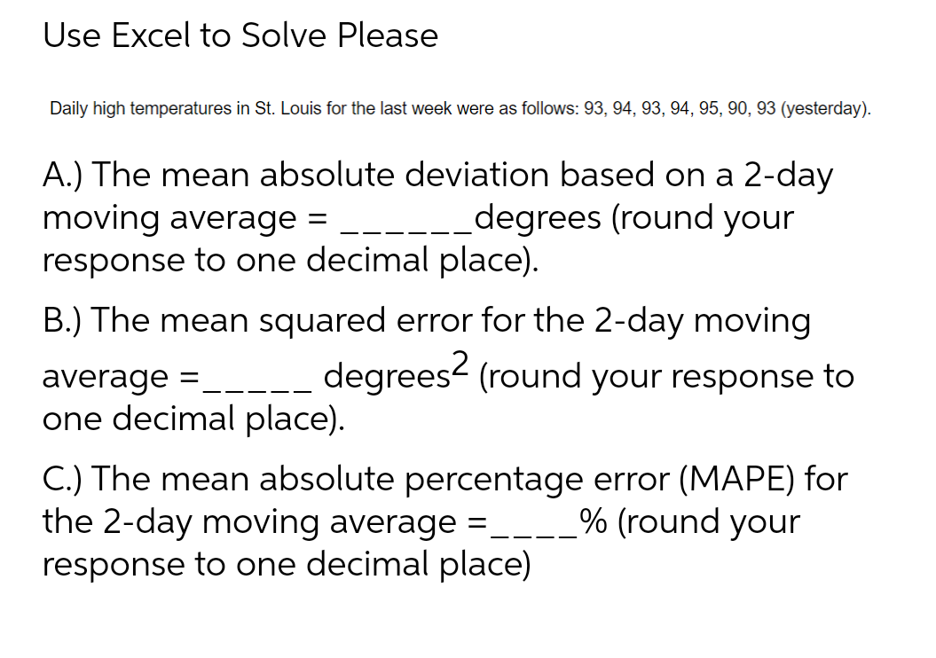 Use Excel to Solve Please
Daily high temperatures in St. Louis for the last week were as follows: 93, 94, 93, 94, 95, 90, 93 (yesterday).
A.) The mean absolute deviation based on a 2-day
moving average =
degrees (round your
response to one decimal place).
B.) The mean squared error for the 2-day moving
average ____ degrees² (round your response to
one decimal place).
C.) The mean absolute percentage error (MAPE) for
the 2-day moving average = ___% (round your
response to one decimal place)