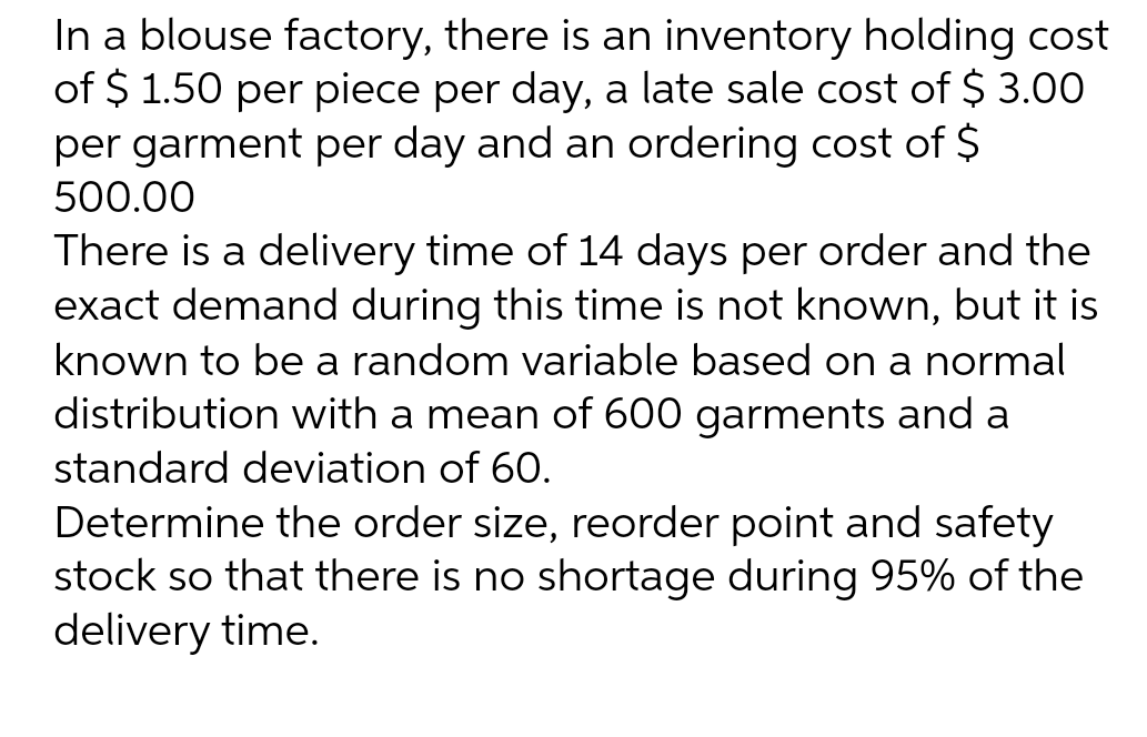 In a blouse factory, there is an inventory holding cost
of $ 1.50 per piece per day, a late sale cost of $ 3.00
per garment per day and an ordering cost of $
500.00
There is a delivery time of 14 days per order and the
exact demand during this time is not known, but it is
known to be a random variable based on a normal
distribution with a mean of 600 garments and a
standard deviation of 60.
Determine the order size, reorder point and safety
stock so that there is no shortage during 95% of the
delivery time.