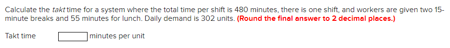 Calculate the takt time for a system where the total time per shift is 480 minutes, there is one shift, and workers are given two 15-
minute breaks and 55 minutes for lunch. Daily demand is 302 units. (Round the final answer to 2 decimal places.)
Takt time
minutes per unit