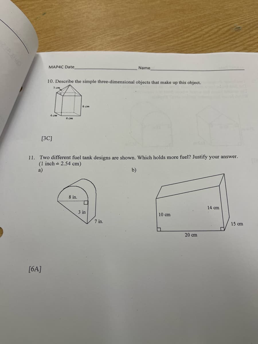 MAP4C Date
[6A]
10. Describe the simple three-dimensional objects that make up this object.
[3C]
5cm
4 cm
4 cm
6 cm
8 in.
11. Two different fuel tank designs are shown. Which holds more fuel? Justify your answer.
(1 inch = 2.54 cm)
a)
b)
Name
3 in
7 in.
10 cm
□
20 cm
14 cm
AM
1
15 cm