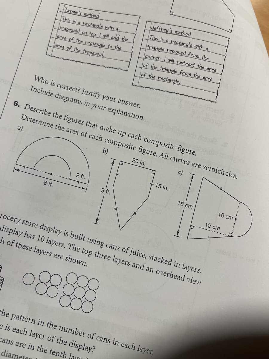 a)
Tasmin's method
This is a rectangle with a
trapezoid on top. I will add the
area of the rectangle to the
area of the trapezoid.
8 ft.
Who is correct? Justify your answer.
Include diagrams in your explanation.
6. Describe the figures that make up each composite figure.
Determine the area of each composite figure. All curves are semicircles.
b)
20 in.
c)
2 ft.
Jeffrey's method
This is a rectangle with a
triangle removed from the
corner. I will subtract the area
3 ft.
of the triangle from the area
of the rectangle.
☐
15 in.
18 cm
rocery store display is built using cans of juice, stacked in layers.
display has 10 layers. The top three layers and an overhead view
th of these layers are shown.
the pattern in the number of cans in each layer.
e is each layer of the display?
cans are in the tenth layo
diamet
10 cm
12 cm