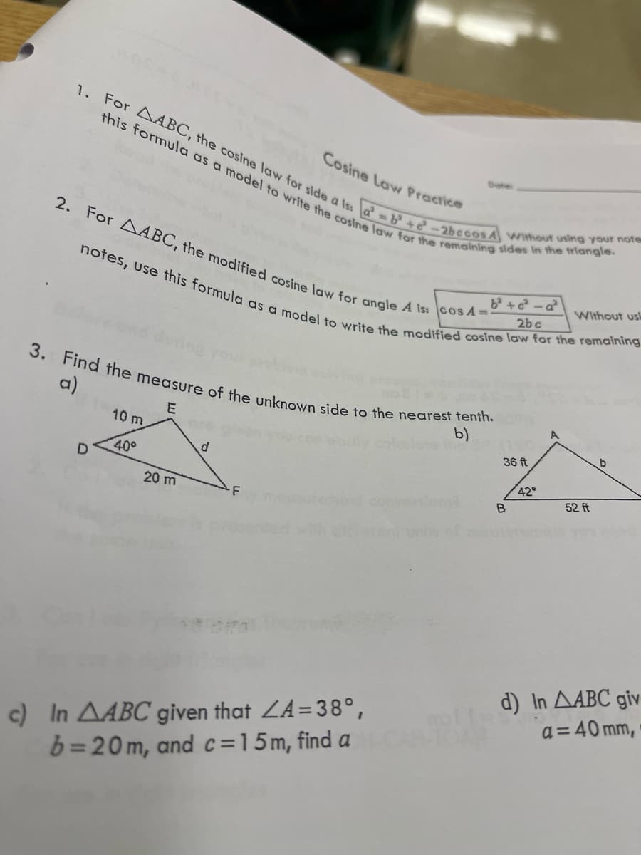 1. For AABC, the cosine law for side a is:
this formula as a model to write the cosine law for the remaining sides in the triangle.
a²=b² +6²-2becos A Without using your notes
2. For AABC, the modified cosine law for angle A is:cos A=-
notes, use this formula as a model to write the modified cosine law for the remaining
b²+c²-a²
2bc
3. Find the measure of the unknown side to the nearest tenth.
b)
E
D
10 m
40°
20 m
Cosine Law Practice
d
F
c) In AABC given that ZA=38°,
b=20m, and c=15m, find a
36 ft
B
42°
A
Without us
52 ft
b
d) In AABC giv
a = 40 mm,