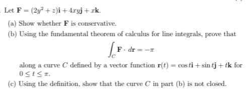 Let F = (2y? + 2)i + 4ryj + rk.
(a) Show whether F is conservative.
(b) Using the fundamental theorem of calculus for line integrals, prove that
F. dr = -x
along a curve C defined by a vector function r(t) = cos ti + sin tj + tk for
(c) Using the definition, show that the curve C in part (b) is not closed.
