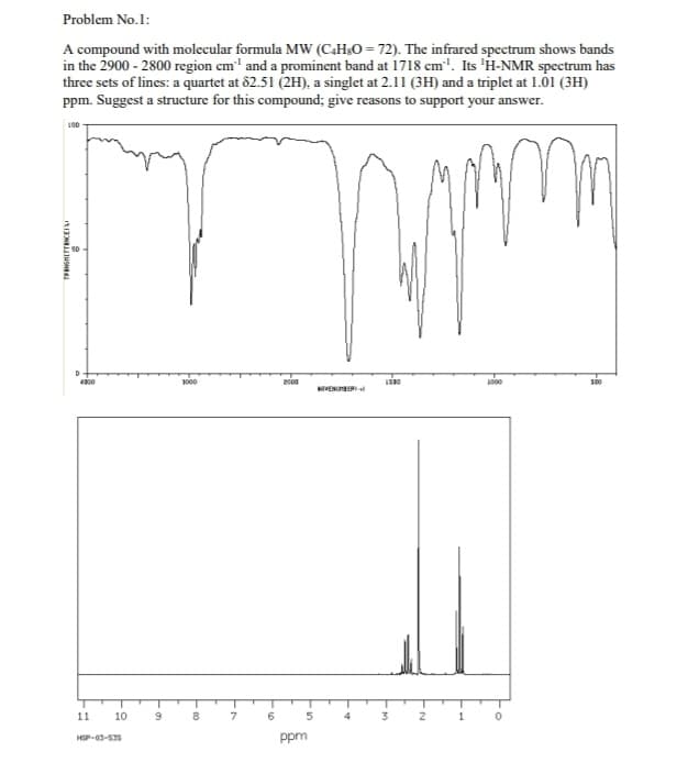 Problem No.1:
A compound with molecular formula MW (C4HsO = 72). The infrared spectrum shows bands
in the 2900-2800 region cm¹ and a prominent band at 1718 cm. Its 'H-NMR spectrum has
three sets of lines: a quartet at 82.51 (2H), a singlet at 2.11 (3H) and a triplet at 1.01 (3H)
ppm. Suggest a structure for this compound; give reasons to support your answer.
LOD
TRANGHETENCES
D
4300
11 10
HSP-03-535
9
1000
8
6
2000
ppm
ENBER
1500
2
1
1000
100