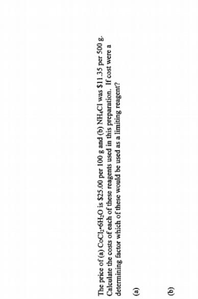 The price of (a) CoCl2•6H2O is $25.00 per 100 g and (b) NH,CI was $11.35 per 500 g.
Calculate the costs of each of these reagents used in this preparation. If cost were a
determining factor which of these would be used as a limiting reagent?
(a)
