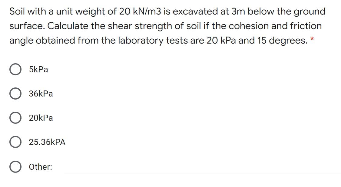 Soil with a unit weight of 20 kN/m3 is excavated at 3m below the ground
surface. Calculate the shear strength of soil if the cohesion and friction
angle obtained from the laboratory tests are 20 kPa and 15 degrees. *
O 5kPa
O 36kPa
O 20kPa
25.36KPA
O other:
